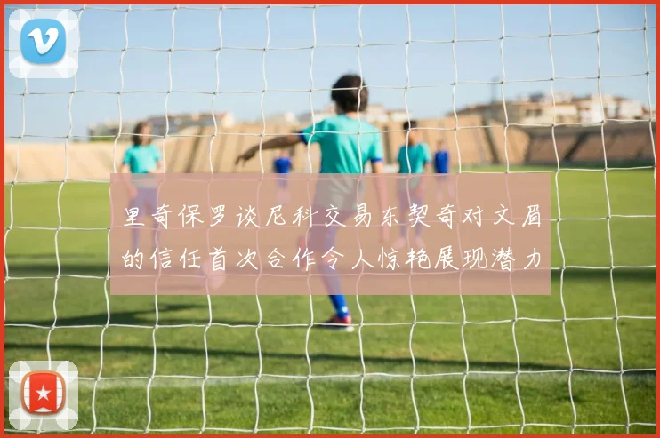 里奇保罗谈尼科交易东契奇对文眉的信任首次合作令人惊艳展现潜力