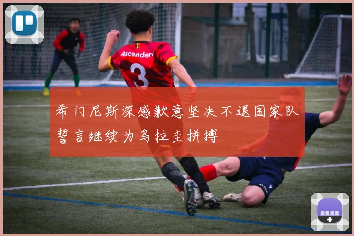 希门尼斯深感歉意坚决不退国家队誓言继续为乌拉圭拼搏