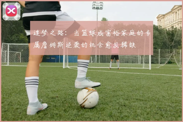 追梦之路：当篮球成富裕家庭的专属詹姆斯逆袭的机会愈发稀缺