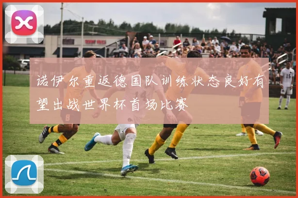 诺伊尔重返德国队训练状态良好有望出战世界杯首场比赛