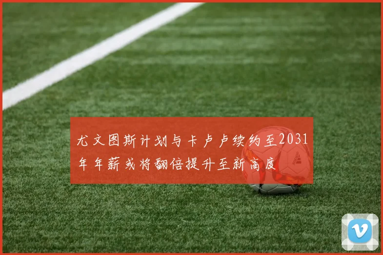 尤文图斯计划与卡卢卢续约至2031年年薪或将翻倍提升至新高度