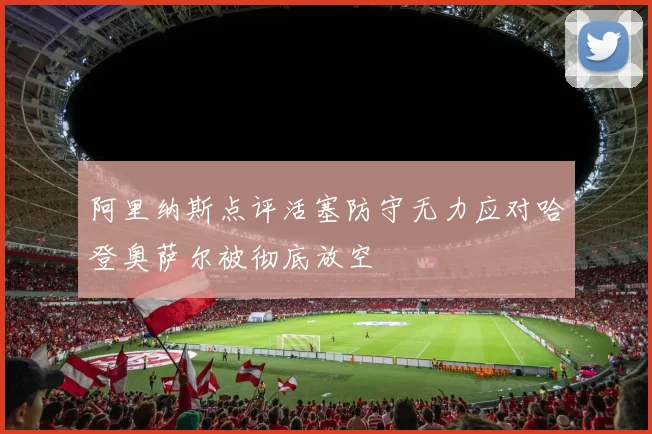 阿里纳斯点评活塞防守无力应对哈登奥萨尔被彻底放空