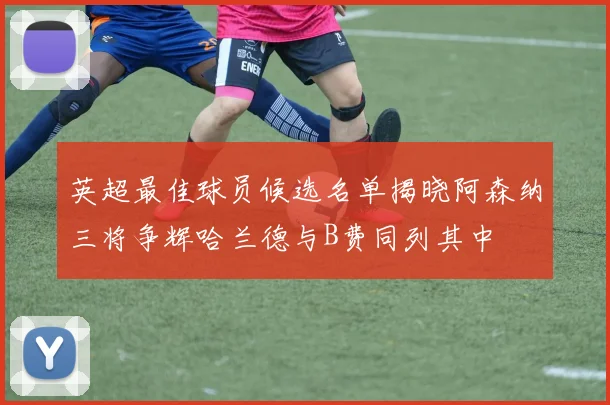 英超最佳球员候选名单揭晓阿森纳三将争辉哈兰德与B费同列其中