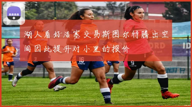 湖人看好活塞交易斯图尔特腾出空间因此提升对小里的报价