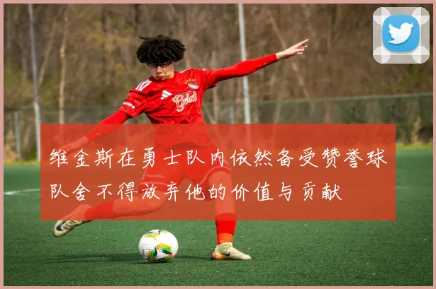 维金斯在勇士队内依然备受赞誉球队舍不得放弃他的价值与贡献