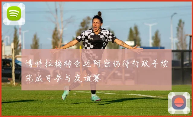 博特拉梅转会迈阿密仍待行政手续完成可参与友谊赛