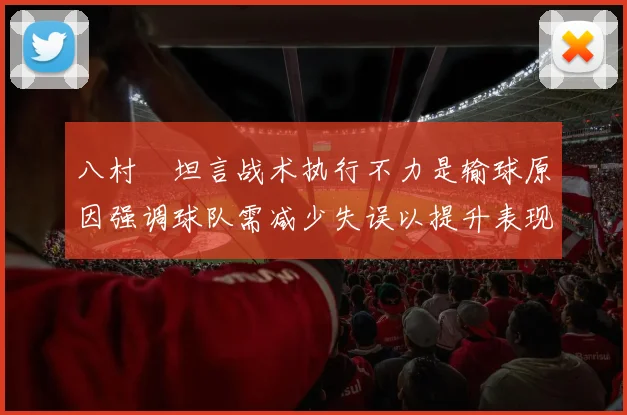 八村塁坦言战术执行不力是输球原因强调球队需减少失误以提升表现