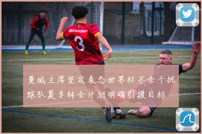 曼城主席坚定表态世界杯不会干扰球队夏季转会计划明确引援目标